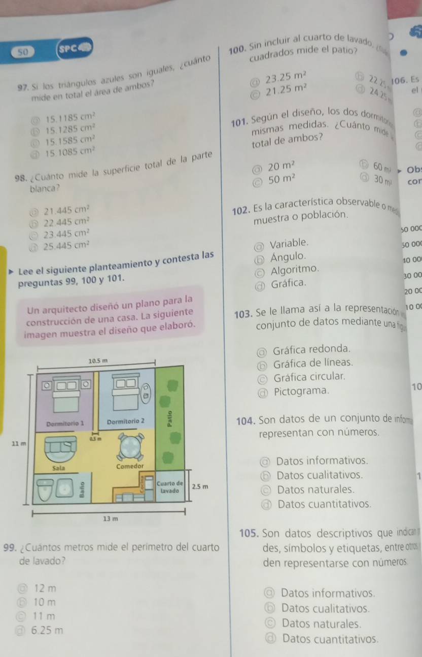 )
50 SPC4 100. Sin incluir al cuarto de lavado. 
97. Si los triángulos azules son iguales, ¿cuánto cuadrados mide el patio?
23.25m^2
mide en total el área de ambos?
22 1 106. Es
21.25m^2
el
24 25=
15.1185cm^2
15.1285cm^2
101. Según el diseño, los dos dormitor 6
15.1585cm^2
mismas medidas. ¿Cuánto mide C
total de ambos?
15.1085cm^2
C
98. ¿Cuanto mide la superficie total de la parte
60 m
20m^2 30 m
50m^2
blanca? Ob cor
21.445cm^2
102. Es la característica observable o m
22.445cm^2
23.445cm^2 muestra o población.
25.445cm^2
Variable. s0 000
50 000
Lee el siguiente planteamiento y contesta las Ángulo.
preguntas 99, 100 y 101. Algoritmo. 40 00
Gráfica. 30 00
Un arquitecto diseñó un plano para la 20 00
construcción de una casa. La siguiente  103. Se le llama así a la representación 
imagen muestra el diseño que elaboró. 10 0
conjunto de datos mediante unafg 
Gráfica redonda.
Gráfica de líneas.
Gráfica circular.
Pictograma.
10
104. Son datos de un conjunto de infom
representan con números.
@ Datos informativos.
⑥ Datos cualitativos. 1
Datos naturales.
a Datos cuantitativos.
105. Son datos descriptivos que indican 
99. ¿Cuántos metros mide el perimetro del cuarto des, símbolos y etiquetas, entre otros
de lavado? den representarse con números.
12 m Datos informativos
10 m Datos cualitativos.
11 m Datos naturales.
6.25 m
Datos cuantitativos.