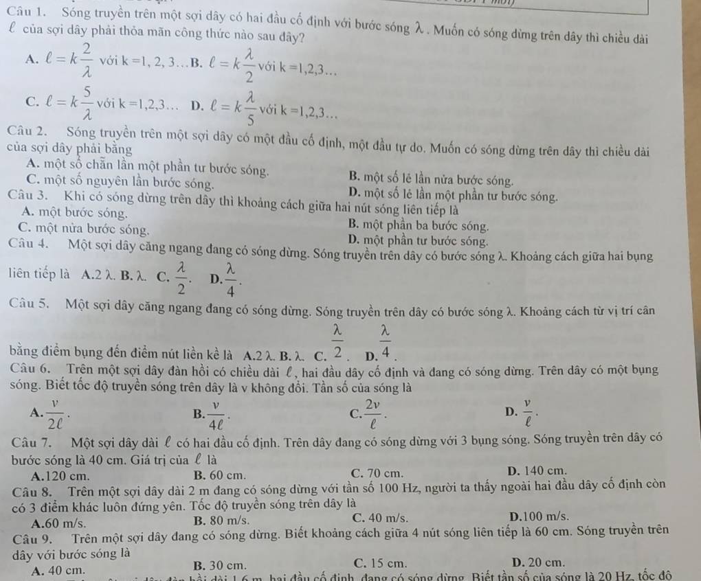 Sóng truyền trên một sợi dây có hai đầu cố định với bước sóng λ. Muốn có sóng dừng trên dây thì chiều dài
của sợi dây phải thỏa mãn công thức nào sau đây?
A. ell =k 2/lambda   với k=1,2,3 B. ell =k lambda /2  với k=1,2,3...
C. ell =k 5/lambda   với k=1,2,3... D. ell =k lambda /5  với k=1,2,3...
Câu 2. Sóng truyền trên một sợi dây có một đầu cố định, một đầu tự do. Muốn có sóng dừng trên dây thì chiều dài
của sợi dây phải bằng
A. một số chẵn lần một phần tư bước sóng. B. một số lẻ lần nửa bước sóng.
C. một số nguyên lần bước sóng. D. một số lẻ lần một phần tư bước sóng.
Câu 3. Khi có sóng dừng trên dây thì khoảng cách giữa hai nút sóng liên tiếp là
A. một bước sóng. B. một phần ba bước sóng.
C. một nửa bước sóng. D. một phần tư bước sóng.
Câu 4. Một sợi dây căng ngang đang có sóng dừng. Sóng truyền trên dây có bước sóng λ. Khoảng cách giữa hai bụng
liên tiếp là A.2 λ. B. λ. C.  lambda /2 . D.  lambda /4 .
Câu 5. Một sợi dây căng ngang đang có sóng dừng. Sóng truyền trên dây có bước sóng λ. Khoảng cách từ vị trí cân
bằng điểm bụng đến điểm nút liền kể là A.2 λ. B. λ. C.  lambda /2  D.  lambda /4 
Câu 6.  Trên một sợi dây đàn hồi có chiều dài l, hai đầu dây cố định và đang có sóng dừng. Trên dây có một bụng
sóng. Biết tốc độ truyền sóng trên dây là v không đổi. Tần số của sóng là
A.  v/2ell  .  v/4ell  .  2v/ell  .  v/ell  .
B
C.
D.
Câu 7. Một sợi dây dài ℓ có hai đầu cố định. Trên dây đang có sóng dừng với 3 bụng sóng. Sóng truyền trên dây có
bước sóng là 40 cm. Giá trị của l là
A.120 cm. B. 60 cm. C. 70 cm. D. 140 cm.
Câu 8. Trên một sợi dây dài 2 m đang có sóng dừng với tần số 100 Hz, người ta thấy ngoài hai đầu dây cố định còn
có 3 điểm khác luôn đứng yên. Tốc độ truyền sóng trên dây là
A.60 m/s. B. 80 m/s. C. 40 m/s. D.100 m/s.
Câu 9. Trên một sợi dây đang có sóng dừng. Biết khoảng cách giữa 4 nút sóng liên tiếp là 60 cm. Sóng truyền trên
dây với bước sóng là
A. 40 cm. B. 30 cm. C. 15 cm. D. 20 cm.
hai đầu cố định, đang có sóng dừng. Biết tần số của sóng là 20 Hz. tốc đô