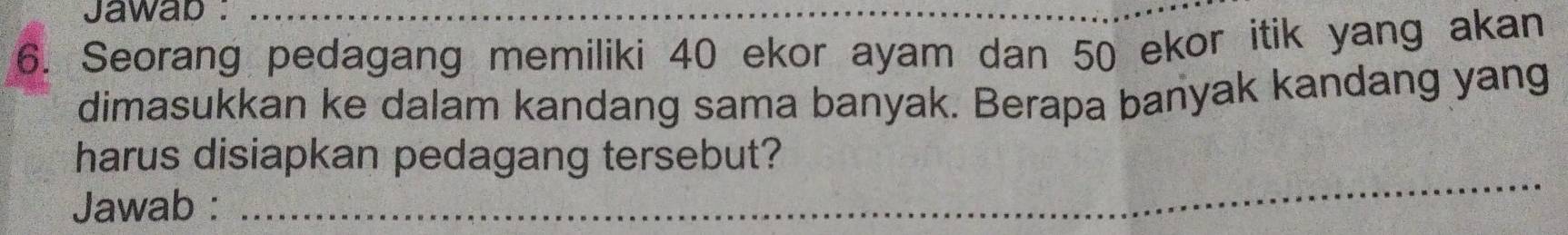 Jawab :_ 
6. Seorang pedagang memiliki 40 ekor ayam dan 50 ekor itik yang akan 
dimasukkan ke dalam kandang sama banyak. Berapa banyak kandang yang 
harus disiapkan pedagang tersebut? 
Jawab : 
_