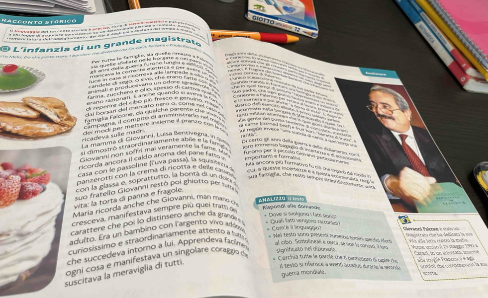 RACCONTO STøRICO
GIOTTO sTILNovo 12
Il linQuagñio del raccento storico é preciso, ricco di termini specifici e pub permetier
a
É L'infanzia di un grande magístrato
er  u te e m iglie, sia quelle rima ste a Pem
erto Metie n   c h e narte stare. I bambini che diventarono Giovanni Falcone e Paolo Borslles  h          
sia quelle s follate  nelle borgate e  n ei   e  vi
gli anni della guerra furono lunghi e difficili. Spex vicino centro di Pal  
man ca va la comrante clerte cam para Vonèra m 
candele di sego, o sivo, che erano fatte co   
animali e producevano un odore sgradevole P
farina, zucchero e olio, spesso di cattiva qualitá
i reperire del cibo più fresco e genuino, magar
erano razionati. E anche quando si aveva ia fortu  bar co dell esercito alleato. il primo c ldi to  an
ai borsari del mercato nero o, come nel caso de
incontrato nélla borgata di Sferricavao e quale, ma
amiglia Falcone, da qualche parente ch      tanti militari americani che in quei gomi distribum an
alla gente del posto favoletre di coccolato, scasoler
ei modi per mettere insieme il pranzo con la c 
ampagna, il compito di amministrarlo nel migió di care (corned beef) e fruit bors. 'barreste di fusta'' 
cadeva sulle madri. fui regaló invece "una scátola di cerni, a que tempi un
si dimostrò straordinariamente abile e la famigia rarità'''
L mamma di Giovanni, Luisa Bentivegna, in ques  i certo gli anni della guerra e dello sfollamentro  con 
loro immenso bagaglio di incertezze e di eccezionalita
Giovanni non soffrì mai veramente la fame. Mari
furono per il piccolo Giovanni particolarmente
ricorda ancora il caldo aroma del pane fatto in importanti e formativi
Ma ancora più formativo fu ció che imparo dal modo in
casa con le passoline (l’uva passa), la squisitezza de cui, a queste incertezze e a questa eccezionaliza, reagó la
panzerotti con la crema di ricotta e delle cassatel sua famiglia, che restò sempre straordinariamente unita
con la glassa e, soprattutto, la bontà di un dolce 
suo fratello Giovanni restò poi ghiotto per tutta 
vita: la torta di panna e fragole.
Maria ricorda anche che Giovanni, man mano ch ANALIZZO il test
resceva, manifestava sempre più queí tratti del
Rispondi alle domande.
# Dove si svolgono i fatti storici?
arattere che poi lo distinsero anche da grande  # Quali fatti vengono raccontati?
dulto. Era un bambino con l'argento vivo addo  Com'è il linguaggio?  Giovanni Falcone è stato un
uriosissimo e straordinariamente attento a tutto * Nel testo sono presenti numerosi termini specifici riferiti magistrato che ha dedicato la sua
he succedeva intorno a lui. Apprendeva facilmer al cibo. Sottolineali e cerca, se non lo conosci, il loro vita alla lotta contro la mafia
gni cosa e manifestava un singolare coraggio che
significato nel dizionario. Venne ucciso il 23 maggio 1992 a
Capaci, in un attentato, insieme
scitava la meraviglia di tutti.
* Cerchia tutte le parole che ti permettono di capire che alla moglie Francesca e agli
il testo si riferisce a eventi accaduti durante la seconda uomini che componevano la sua
guerra mondiale. scorta.