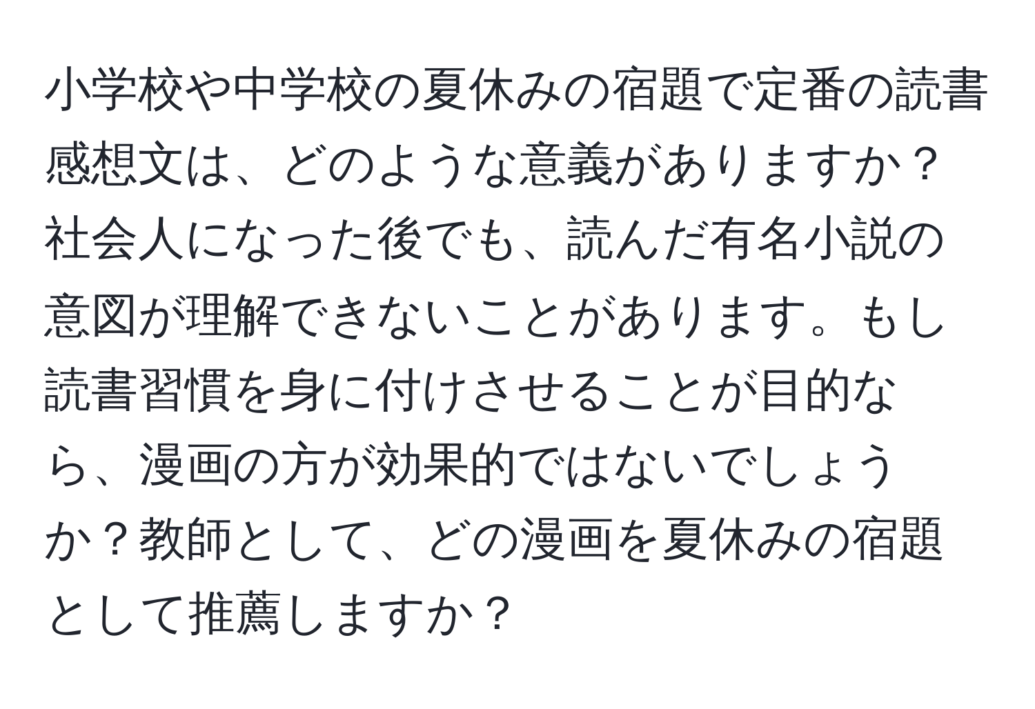 小学校や中学校の夏休みの宿題で定番の読書感想文は、どのような意義がありますか？社会人になった後でも、読んだ有名小説の意図が理解できないことがあります。もし読書習慣を身に付けさせることが目的なら、漫画の方が効果的ではないでしょうか？教師として、どの漫画を夏休みの宿題として推薦しますか？