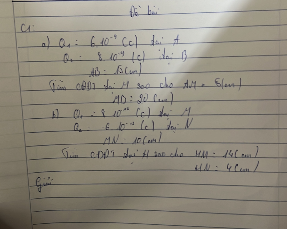 De bai 
C1: 
a Q_1=6.10^(-9)CC) dai A
Q_2=8.10^(-y)(c) doi B
AB=sqrt(D)(cm)
Jim cDI fa: M soo cho AM=5(cm)
MD=20(cm)
b Q_1=810^(-12)(c) _  Nai M
Q_2=-610^(-12)(c) dai N
MN=10(cm)
Jin CDDT dai l seo cho HM=14(cm)
HN=4(cm)
gur