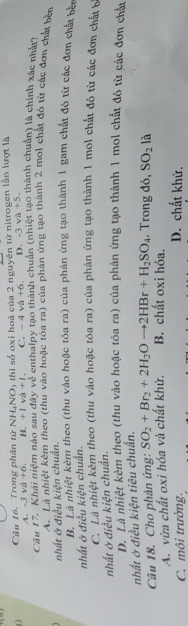 thì số oxi hoá của 2 nguyên tử nitrogen lần lượt là
Câu 16. Trong phân tử N NH_4NO_3
A. -3 và +6. B. +1va+1. C. - 4 và +6. D. -3 và +5. 
Câu 17. Khái niệm nào sau đây về enthalpy tạo thành chuẩn (nhiệt tạo thành chuẩn) là chính xác nhất?
A. Là nhiệt kèm theo (thủ vào hoặc tỏa ra) của phản ứng tạo thành 2 mol chất đó từ các đơn chất bền
nhất ở điều kiện chuẩn.
B. Là nhiệt kèm theo (thu vào hoặc tỏa ra) của phản ứng tạo thành 1 gam chất đó từ các đơn chất bền
nhất ở điều kiện chuẩn.
C. Là nhiệt kèm theo (thu vào hoặc tỏa ra) của phản ứng tạo thành 1 mol chất đó từ các đơn chất b
nhất ở điều kiện chuẩn.
D. Là nhiệt kèm theo (thu vào hoặc tỏa ra) của phản ứng tạo thành 1 mol chất đó từ các đơn chất
nhất ở điều kiện tiêu chuẩn.
Câu 18. Cho phản ứng: SO_2+Br_2+2H_2Oto 2HBr+H_2SO_4. Trong đó, SO_2 là
A. vừa chất oxi hóa và chất khử. B. chất oxi hóa.
C. môi trường.
D. chất khử.