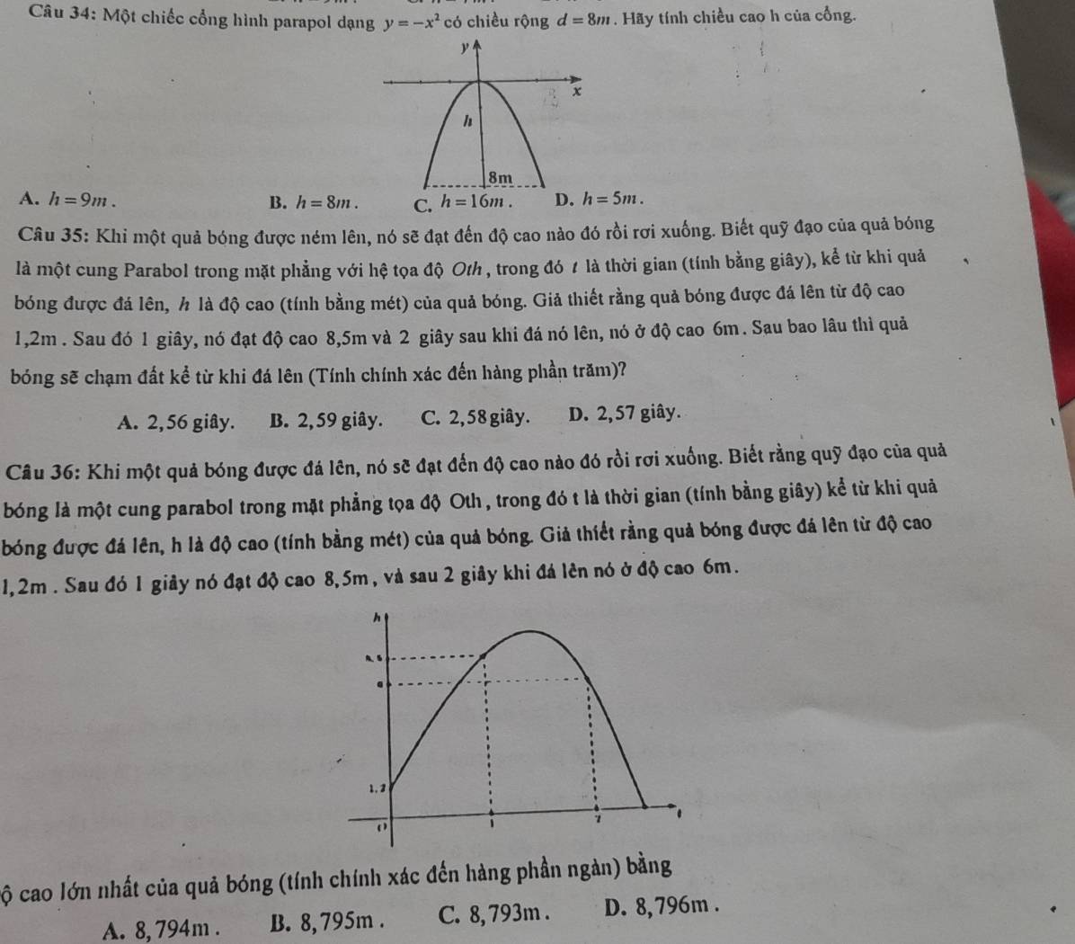 Một chiếc cổng hình parapol dạng y=-x^2 có chiều rộng d=8m. Hãy tính chiều cao h của cổng.
A. h=9m. B. h=8m. C. h=16m. D. h=5m.
Câu 35: Khi một quả bóng được ném lên, nó sẽ đạt đến độ cao nào đó rồi rợi xuống. Biết quỹ đạo của quả bóng
là một cung Parabol trong mặt phẳng với hệ tọa độ Oth , trong đó 1 là thời gian (tính bằng giây), kể từ khi quả
bóng được đá lên, h là độ cao (tính bằng mét) của quả bóng. Giả thiết rằng quả bóng được đá lên từ độ cao
1,2m . Sau đó 1 giây, nó đạt độ cao 8,5m và 2 giây sau khi đá nó lên, nó ở độ cao 6m. Sau bao lâu thì quả
bóng sẽ chạm đất kể từ khi đá lên (Tính chính xác đến hàng phần trăm)?
A. 2,56 giây. B. 2, 59 giây. C. 2, 58 giây. D. 2,57 giây.
Câu 36: Khi một quả bóng được đá lên, nó sẽ đạt đến độ cao nào đó rồi rơi xuống. Biết rằng quỹ đạo của quả
bóng là một cung parabol trong mặt phẳng tọa độ Oth , trong đó t là thời gian (tính bằng giây) kể từ khi quả
bóng được đá lên, h là độ cao (tính bằng mét) của quả bóng. Giả thiết rằng quả bóng được đá lên từ độ cao
1,2m . Sau đó 1 giảy nó đạt độ cao 8,5m, và sau 2 giây khi đá lên nó ở độ cao 6m.
cộ cao lớn nhất của quả bóng (tính chính xác đến hàng phần ngàn) bằng
A. 8, 794m . B. 8, 795m . C. 8, 793m . D. 8, 796m .
