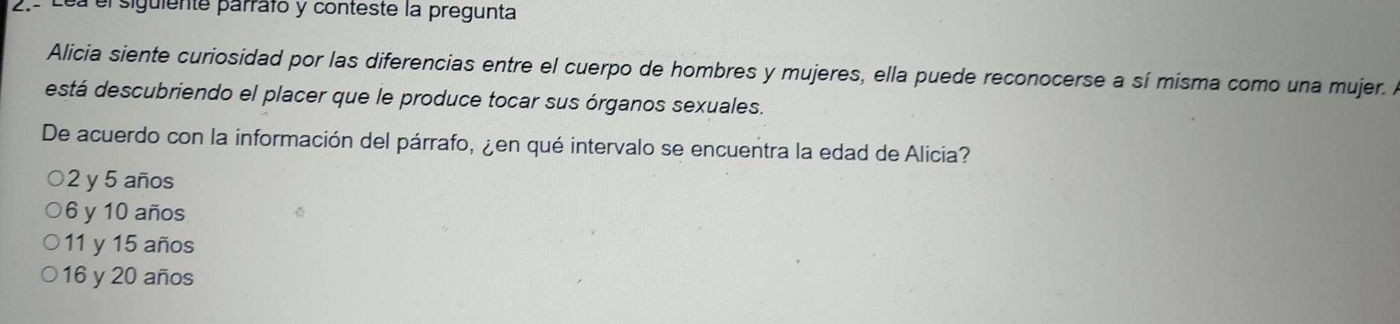 a elsiguiente parrafo y conteste la pregunta
Alicia siente curiosidad por las diferencias entre el cuerpo de hombres y mujeres, ella puede reconocerse a sí misma como una mujer. A
está descubriendo el placer que le produce tocar sus órganos sexuales.
De acuerdo con la información del párrafo, ¿en qué intervalo se encuentra la edad de Alicia?
2 y 5 años
6 y 10 años
11 y 15 años
16 y 20 años