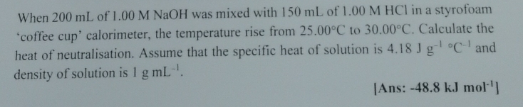 When 200 mL of 1.00 M NaOH was mixed with 150 mL of 1.00 M HCl in a styrofoam 
‘coffee cup’ calorimeter, the temperature rise from 25.00°C to 30.00°C. Calculate the 
heat of neutralisation. Assume that the specific heat of solution is 4.18Jg^((-1)°C^-1) and 
density of solution is 1gmL^(-1). 
[Ans: -48.8kJmol^(-1)]