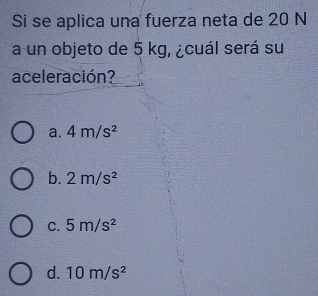 Si se aplica una fuerza neta de 20 N
a un objeto de 5 kg, ¿cuál será su
aceleración?
a. 4m/s^2
b. 2m/s^2
C. 5m/s^2
d. 10m/s^2