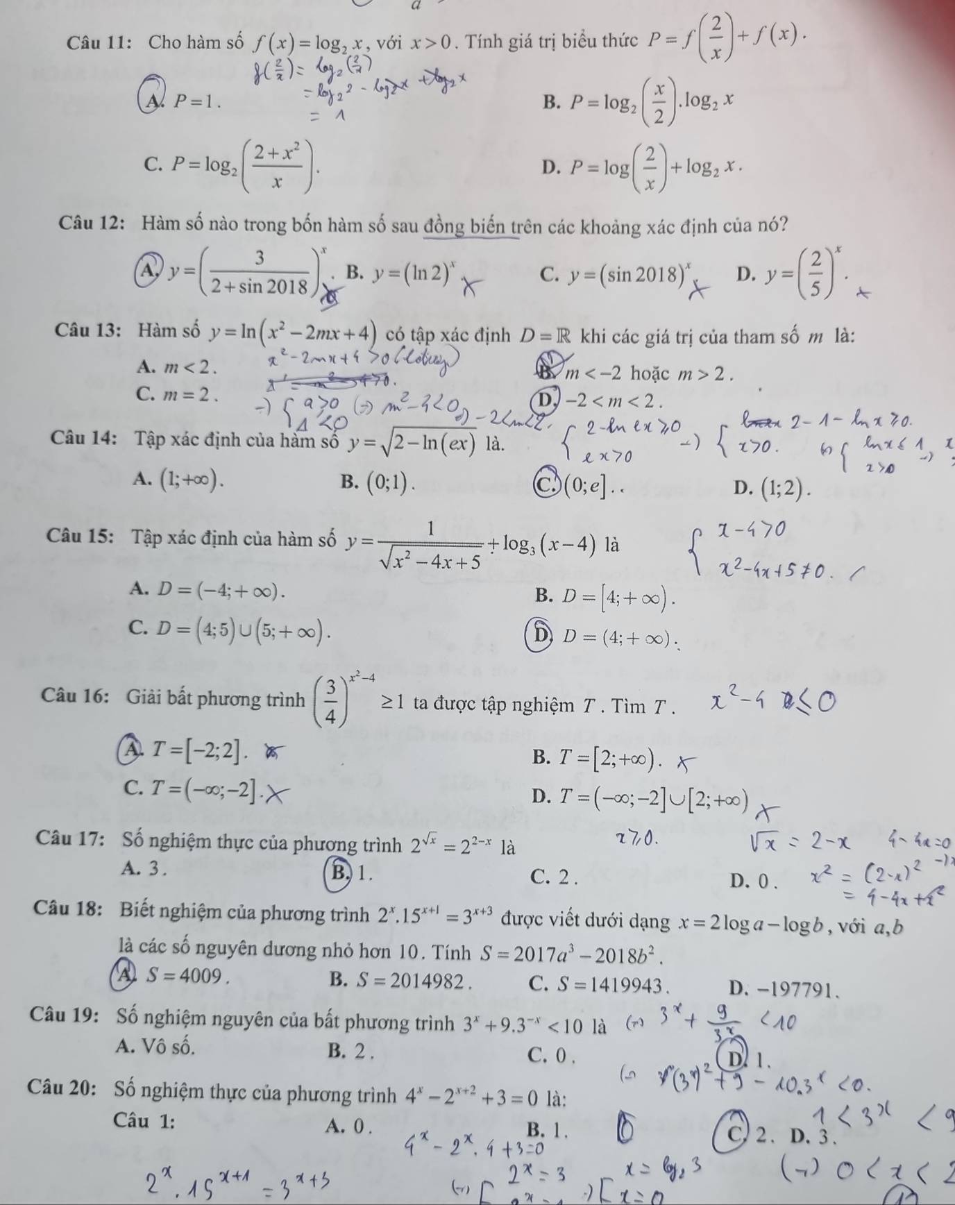 Cho hàm số f(x)=log _2x , với x>0. Tính giá trị biểu thức P=f( 2/x )+f(x).
P=1.
B. P=log _2( x/2 ).log _2x
C. P=log _2( (2+x^2)/x ). P=log ( 2/x )+log _2x.
D.
Câu 12: Hàm số nào trong bốn hàm số sau đồng biến trên các khoảng xác định của nó?
A y=( 3/2+sin 2018 )^x. B. y=(ln 2)^x C. y=(sin 2018)^x D. y=( 2/5 )^x. A
Câu 13: Hàm số y=ln (x^2-2mx+4) có tập xác định D=R khi các giá trị của tham số m là:
A. m<2. a m hoặc m>2.
C. m=2.
D, -2
Câu 14: Tập xác định của hàm số y=sqrt(2-ln (ex)) là.
A. (1;+∈fty ). B. (0;1).
Câu 15: Tập xác định của hàm số y= 1/sqrt(x^2-4x+5) +log _3(x-4) là
A. D=(-4;+∈fty ).
B. D=[4;+∈fty ).
C. D=(4;5)∪ (5;+∈fty ).
D D=(4;+∈fty ).
Câu 16: Giải bất phương trình ( 3/4 )^x^2-4≥ 1 ta được tập nghiệm T . Tìm T .
T=[-2;2].
B. T=[2;+∈fty ).
C. T=(-∈fty ;-2].
D. T=(-∈fty ;-2]∪ [2;+ 0
Câu 17: Số nghiệm thực của phương trình 2^(sqrt(x))=2^(2-x) là
A. 3 . B. 1. D. 0 .
C. 2 .
Câu 18: Biết nghiệm của phương trình 2^x.15^(x+1)=3^(x+3) được viết dưới dạng x=2log a-log b , với a,b
là các số nguyên dương nhỏ hơn 10. Tính S=2017a^3-2018b^2.
A S=4009.
B. S=2014982. C. S=1419943. D. -197791.
Câu 19: Số nghiệm nguyên của bất phương trình 3^x+9.3^(-x)<10</tex> là
A. Vô số. B. 2 . C. 0 .
D. 1.
Câu 20: Số nghiệm thực của phương trình 4^x-2^(x+2)+3=0 là:
Câu 1: A. 0 . B. 1. D. 3
C 2.