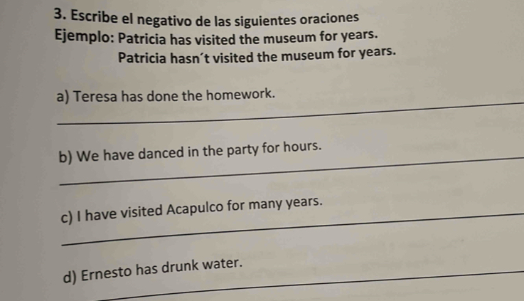 Escribe el negativo de las siguientes oraciones
Ejemplo: Patricia has visited the museum for years.
Patricia hasn’t visited the museum for years.
_
a) Teresa has done the homework.
b) We have danced in the party for hours.
c) I have visited Acapulco for many years.
d) Ernesto has drunk water.