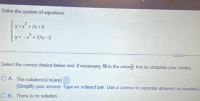 Solve the system of equations
beginarrayl y=x^2+7x+9 y=-x^2+17x-3endarray.
Select the correct choice below and, if necessary, fill in the answer box to compliete your choice
A. The solution(s) is(are)
(Simplify your answer Type an ordered pair. Use a comma to separate answers as needed.)
B. There is no solution