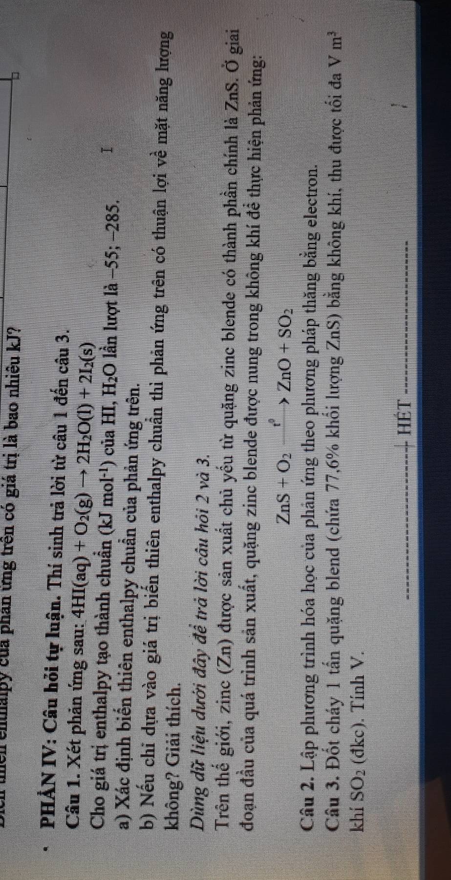thền enthaipy của phân ứng trên có giá trị là bao nhiêu kJ? 
PHẢN IV: Câu hỏi tự luận. Thí sinh trả lời từ câu 1 đến câu 3. 
Câu 1. Xét phản ứng sau: 4HI(aq)+O_2(g)to 2H_2O(l)+2I_2(s)
Cho giá trị enthalpy tạo thành chuẩn (kJmol^(-1)) của HI, H₂O lần lượt l a- 55; −285. I 
a) Xác định biển thiên enthalpy chuẩn của phản ứng trên. 
b) Nếu chi dựa vào giá trị biến thiên enthalpy chuẩn thì phản ứng trên có thuận lợi về mặt năng lượng 
không? Giải thích. 
Dùng dữ liệu dưới đây đề trả lời câu hỏi 2 và 3. 
Trên thế giới, zinc (Zn) được sản xuất chủ yếu từ quặng zinc blende có thành phần chính là ZnS. Ở giai 
đoạn đầu của quá trình sản xuất, quặng zinc blende được nung trong không khí để thực hiện phản ứng:
ZnS+O_2xrightarrow f°ZnO+SO_2
Câu 2. Lập phương trình hóa học của phản ứng theo phương pháp thăng bằng electron. 
Câu 3. Đốt cháy 1 tấn quặng blend (chứa 77, 6% khối lượng ZnS) bằng không khí, thu được tối đa Vm^3
khí SO_2 (đkc). Tính V. 
hét