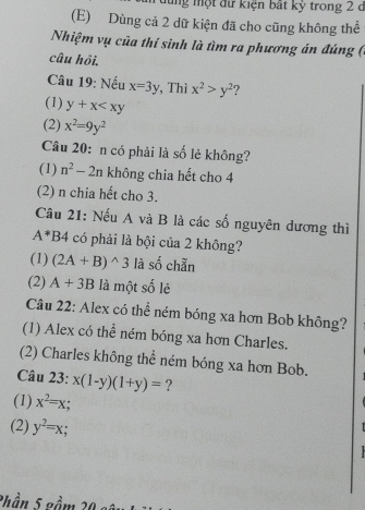 dùng một đữ kiện bất kỳ trong 2 d
(E) Dùng cả 2 dữ kiện đã cho cũng không thể
Nhiệm vụ của thí sinh là tìm ra phương án đúng (
câu hỏi.
Câu 19: Nếu x=3y , Thì x^2>y^2 ?
(1) y+x
(2) x^2=9y^2
Câu 20: n có phải là số lẻ không?
(1) n^2-2n không chia hết cho 4
(2) n chia hết cho 3.
Câu 21: Nếu A và B là các số nguyên dương thì
A^*B4 có phải là bội của 2 không?
(1) (2A+B)^wedge 3 là số chẵn
(2) A+3B là một số lẻ
Câu 22: Alex có thể ném bóng xa hơn Bob không?
(1) Alex có thể ném bóng xa hơn Charles.
(2) Charles không thể ném bóng xa hơn Bob.
Câu 23: x(1-y)(1+y)= ?
(1) x^2=x;
(2) y^2=x;
Phần 5 gầm 20 số