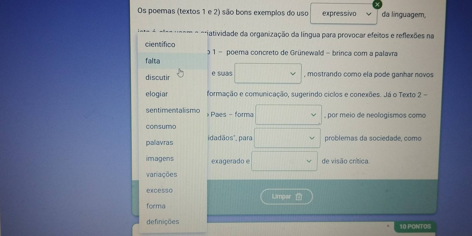 Os poemas (textos 1 e 2) são bons exemplos do uso expressivo da linguagem,
a a ' a _ n viatividade da organização da língua para provocar efeitos e reflexões na
científico
b 1 - poema concreto de Grünewald - brinca com a palavra
falta
discutir
e suas , mostrando como ela pode ganhar novos
elogiar formação e comunicação, sugerindo ciclos e conexões. Já o Texto 2 -
sentimentalismo ) Paes - forma
, por meio de neologismos como
consumo
:idadãos", para problemas da sociedade, como
palavras
imagens de visão crítica.
exagerado e
variações
excesso
Limpar
forma
definições
10 PONTOS