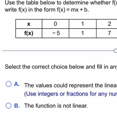 Use the table below to determine whether f(x
write f(x) in the form f(x)=mx+b.
Select the correct choice below and fill in an
A. The values could represent the linea
(Use integers or fractions for any nur
B. The function is not linear.