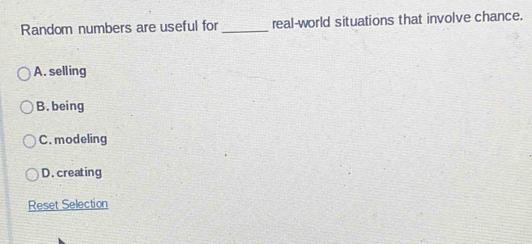 Random numbers are useful for _real-world situations that involve chance.
A. selling
B. being
C. modeling
D. creating
Reset Selection