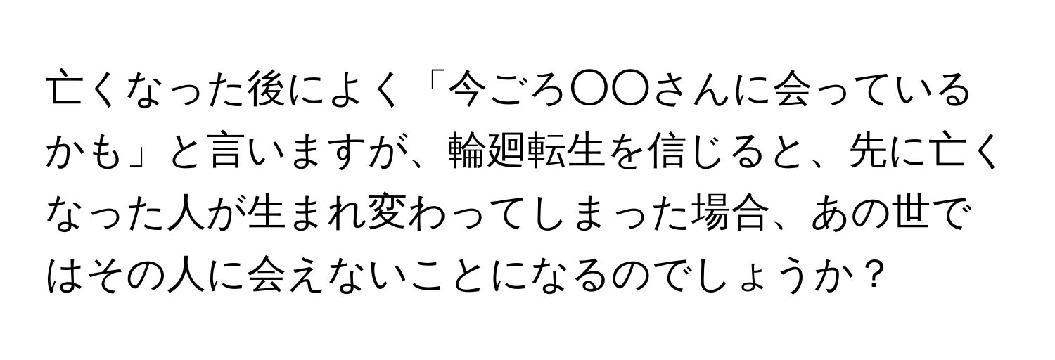 亡くなった後によく「今ごろ○○さんに会っているかも」と言いますが、輪廻転生を信じると、先に亡くなった人が生まれ変わってしまった場合、あの世ではその人に会えないことになるのでしょうか？