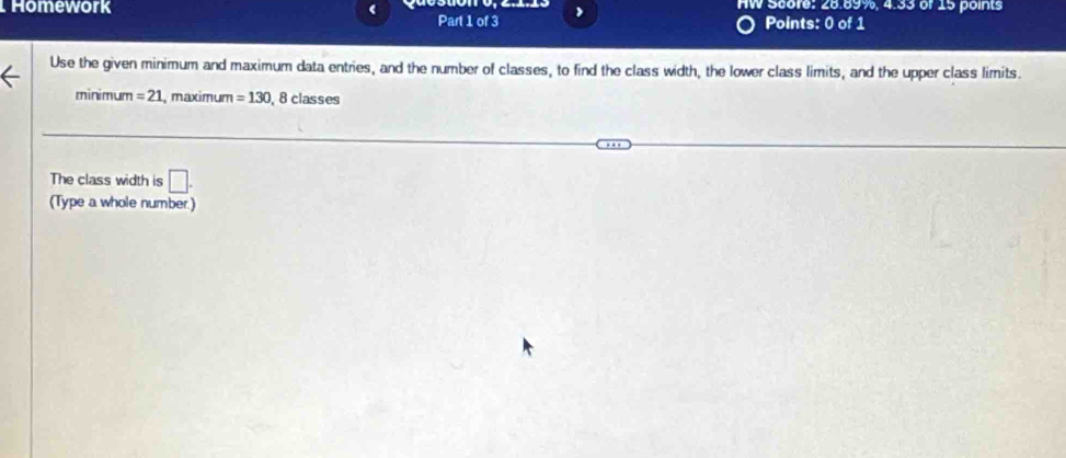 Homework ( HW Score: 28.89%, 4.33 of 15 points 
Part 1 of 3 Points: 0 of 1 
Use the given minimum and maximum data entries, and the number of classes, to find the class width, the lower class limits, and the upper class limits. 
minimum =21 , maximum =130 , 8 classes 
The class width is □. 
(Type a whole number.)