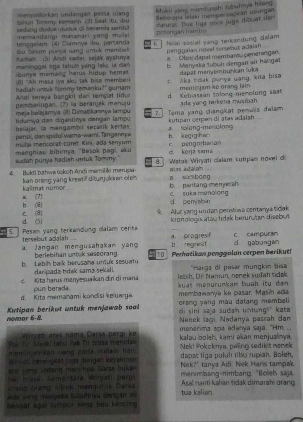 Mukri yang membasahi tubuhnya hilang
menvodorkan undangan pesta ulang
tahun Tommy kemarin. (3) Saat itu, ibu Beberapa lelaki mempersiapkan usungan
sedang duduk-duduk di beranda sambil darurat. Dua tiga obor juga dibuat dari
memandangi matahari yang mulai potongan bambu
tenggeiam. (4) Diamnya ibu, pertanda
ibu belum punya uang untuk membeli 6. Nilai sosial yang terkandung dalam
penggalan novel tersebut adalah , .
hadiah. (5) Andi sadar. sejak ayahnya
a. Obor dapat membantu penerangan.
meninggal tiga tahun yang lalu, ia dan
b. Menyeka tubuh dengan air hangat
ibunya memang harus hidup hemat.
dapat menyembuhkan luka.
(6) "Ah masa iya aku tak bisa memberi
c. Jika tidak punya uang, kita bisa
hadiah untuk Tommy temanku?" gumam
meminjam ke orang lain.
Andi seraya bangkit dari tempat tidur
d. Kebiasaan tolong-menolong saat
pembaringan. (7) la beranjak menuju
ada yang terkena musibah.
meja belajarnya. (8) Dimatikannya lampu 7. Tema yang diangkat penulis dalam
tidurnya dan digantinya dengan lampu
belajar. la mengambil secarik kertas, kutipan cerpen di atas adalah ....
a. tolong-menolong
pensil, dan spidol warna-warni. Tangannya b. kegigihan
mulai mencorat-coret. Kini, ada senyum
c. pengorbanan
menghiasi bibirnya, "Besok pagi, aku d. kerja sama
sudah punya hadiah untuk Tommy."
8. Watak Wiryati dalam kutipan novel di
4. Bukti bahwa tokoh Andi memiliki merupa- atas adalah ..
kan orang yang kreatif ditunjukkan oleh a. sombong
kalimat nomor .... b. pantang menyerah
a. (7) c. suka menolong
b. (6) d. penyabar
c. (8) 9. Alur yang urutan peristiwa ceritanya tidak
d. (5)
kronologis atau tidak berurutan disebut
5. Pesan yang terkandung dalam cerita
tersebut adalah .... a. progresif c. campuran
a. Jangan mengusahakan yang b. regresif d. gabungan
berlebihan untuk seseorang. 10. Perhatikan penggalan cerpen berikut!
b. Lebih baik berusaha untuk sesuatu
daripada tidak sama sekali. "Harga di pasar mungkin bisa
c. Kita harus menyesuaikan diri di mana lebih, Di! Namun, nenek sudah tidak
pun berada. kuat menurunkan buah itu dan
d. Kita memahami kondisi keluarga. membawanya ke pasar. Masih ada
orang yang mau datang membeli
Kutipan berikut untuk menjawab soal
di sini saja sudah untung!" kata
nomor 6-8.
Nenek lagi. Nadanya pasrah dan
menerima apa adanya saja. “Hm ...
Wiryati atas nama Darsa pergi ke
kalau boleh, kami akan menjualnya,
Pak Tir Meski tahu Pak Tir biasa menolak
Nek! Pokoknya, paling sedikit nenek
meminjamkan uang pada malam hari 
dapat tiga puluh ribu rupiah. Boleh,
Wiryati berangkat juga dengan keyakinan
Nek?" tanya Adi. Nek Haris tampak
ape yang sedang menimpa Darsa bukan
menimbang-nimbang. "Boleh saja.
hal blasa. Sementara Wiryati pergi,
orang-orang sibuk mengurus Darsa
Asal nanti kalian tidak dimarahi orang
Ada yang menyeka tubuhnya dengan air tua kalian.
hangat agai lumpur serta bau kencing