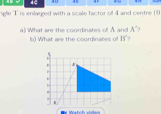 4B 4C 4 D AF 4G 41 Sun 
ngle T is enlarged with a scale factor of 4 and centre (0 
a) What are the coordinates of A and A' ? 
b) What are the coordinates of B' ? 
* Watch video