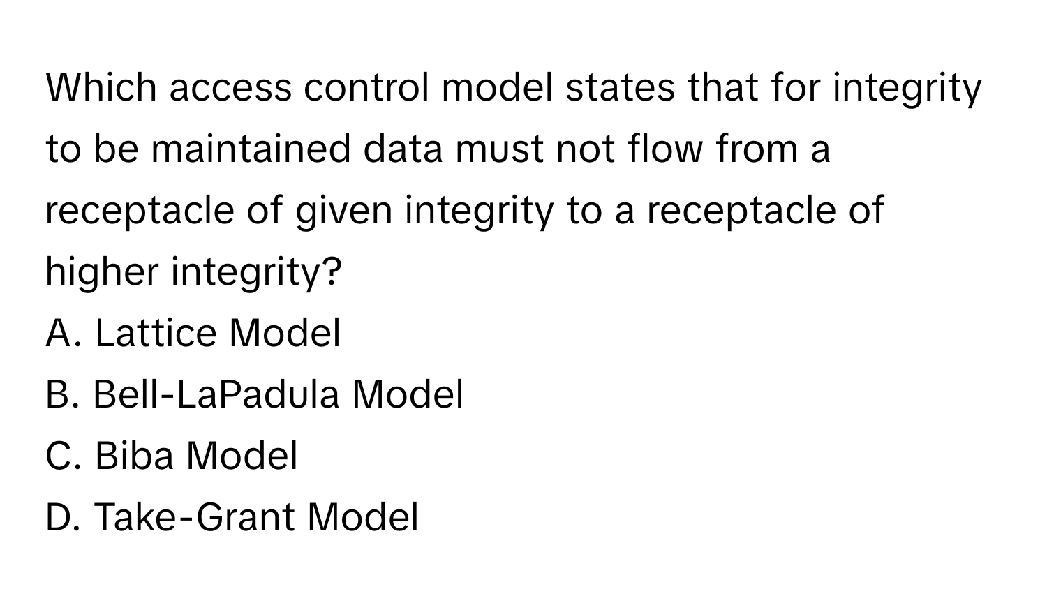 Which access control model states that for integrity to be maintained data must not flow from a receptacle of given integrity to a receptacle of higher integrity? 
A. Lattice Model
B. Bell-LaPadula Model
C. Biba Model
D. Take-Grant Model