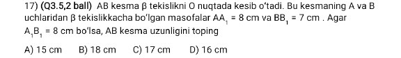 (Q3.5,2 ball) AB kesma β tekislikni O nuqtada kesib o‘tadi. Bu kesmaning A va B
uchlaridan β tekislikkacha bo'Igan masofalar AA_1=8cm va BB_1=7cm. Agar
A_1B_1=8cm bo‘Isa, AB kesma uzunligini toping
A) 15 cm B) 18 cm C) 17 cm D) 16 cm