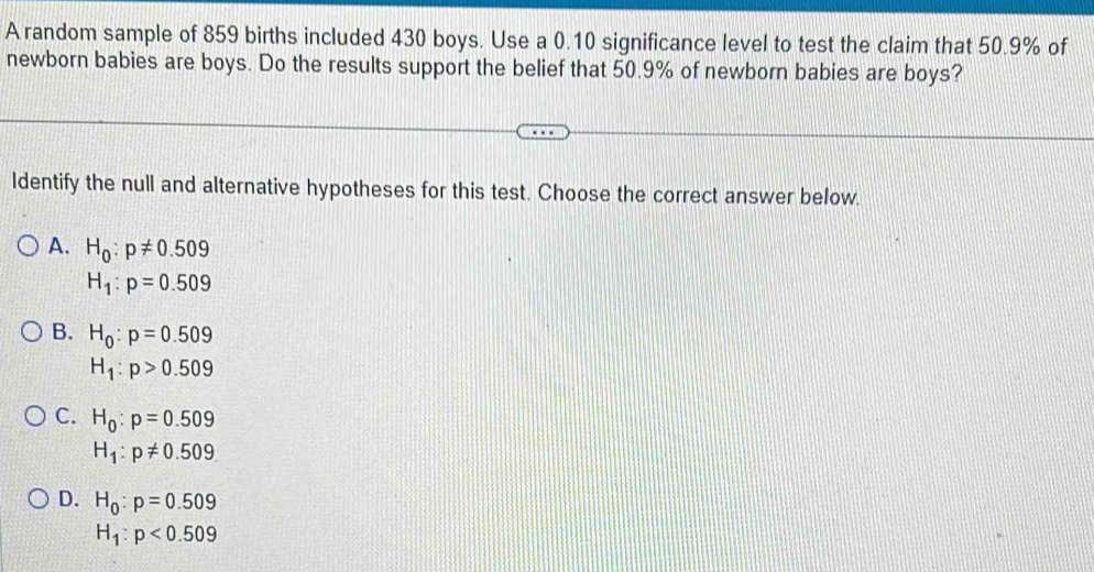 A random sample of 859 births included 430 boys. Use a 0.10 significance level to test the claim that 50.9% of
newborn babies are boys. Do the results support the belief that 50.9% of newborn babies are boys?
Identify the null and alternative hypotheses for this test. Choose the correct answer below.
A. H_0:p!= 0.509
H_1:p=0.509
B. H_0:p=0.509
H_1:p>0.509
C. H_0:p=0.509
H_1:p!= 0.509
D. H_0:p=0.509
H_1:p<0.509