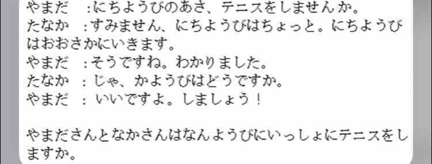 やまだ :にち。 
たなか:すみません、にちようびはちょっと。にち k 
はおおさかにいきます。 
やまだ:そうですね。わかりました。 
たなか ：じゃ、かようびはどうですか。 
やまだ ：いいですよ。しましょう！ 
やまださんとなかさんはなんようびにいっしょにテニスをし 
ますか。