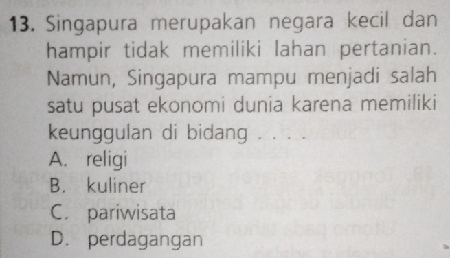 Singapura merupakan negara kecil dan
hampir tidak memiliki lahan pertanian.
Namun, Singapura mampu menjadi salah
satu pusat ekonomi dunia karena memiliki
keunggulan di bidang . . . .
A. religi
B. kuliner
C. pariwisata
D. perdagangan