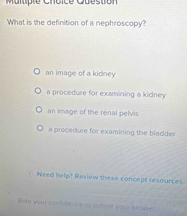 Question
What is the definition of a nephroscopy?
an image of a kidney
a procedure for examining a kidney
an image of the renal pelvis
a procedure for examining the bladder
Need help? Review these concept resources.
Rate your confidence to submit your answer