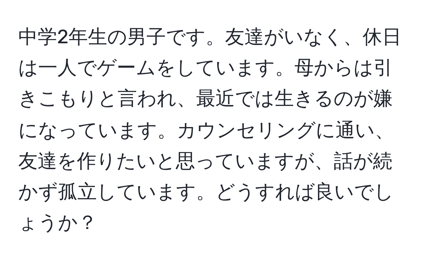 中学2年生の男子です。友達がいなく、休日は一人でゲームをしています。母からは引きこもりと言われ、最近では生きるのが嫌になっています。カウンセリングに通い、友達を作りたいと思っていますが、話が続かず孤立しています。どうすれば良いでしょうか？