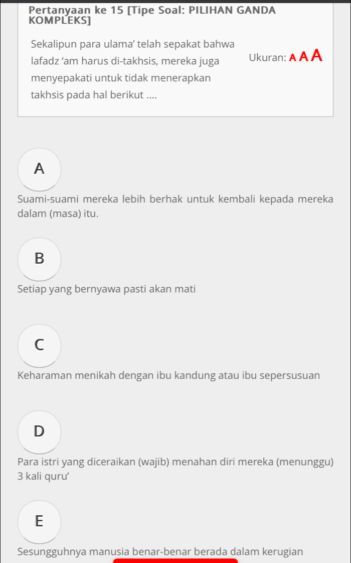 Pertanyaan ke 15 [Tipe Soal: PILIHAN GANDA
KOMPLEKS]
Sekalipun para ulama’ telah sepakat bahwa
lafadz ‘am harus di-takhsis, mereka juga Ukuran: A A A
menyepakati untuk tidak menerapkan
takhsis pada hal berikut ....
A
Suami-suami mereka lebih berhak untuk kembali kepada mereka
dalam (masa) itu.
B
Setiap yang bernyawa pasti akan mati
C
Keharaman menikah dengan ibu kandung atau ibu sepersusuan
D
Para istri yang diceraikan (wajib) menahan diri mereka (menunggu)
3 kali quru'
E
Sesungguhnya manusia benar-benar berada dalam kerugian