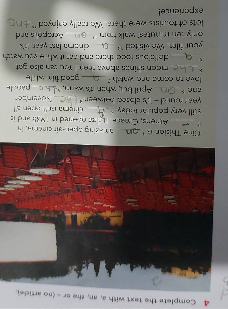 Complete the text with a, an, the or - (no article). 
Cine Thision is ¹_ amazing open-air cinema, in 
2 _Athens, Greece. It first opened in 1935 and is 
still very popular today. _cinema isn’t open all 
year round - it’s closed between 4 _November 
ands_ April but, when it's warm, ‘_ people 
love to come and watch ' _good film while 
8_ moon shines above them! You can also get 
9 _delicious food there and eat it while you watch 
your film. We visited 10 _ cinema last year. It's 
only ten minutes’ walk from ¹1 ._ Acropolis and 
lots of tourists were there. We really enjoyed 1² _ 
experience!