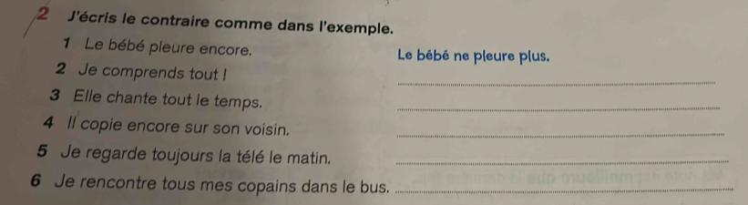 J'écris le contraire comme dans l'exemple. 
1 Le bébé pleure encore. Le bébé ne pleure plus. 
2 Je comprends tout ! 
_ 
3 Elle chante tout le temps._ 
4 Il copie encore sur son voisin._ 
5 Je regarde toujours la télé le matin._ 
6 Je rencontre tous mes copains dans le bus._