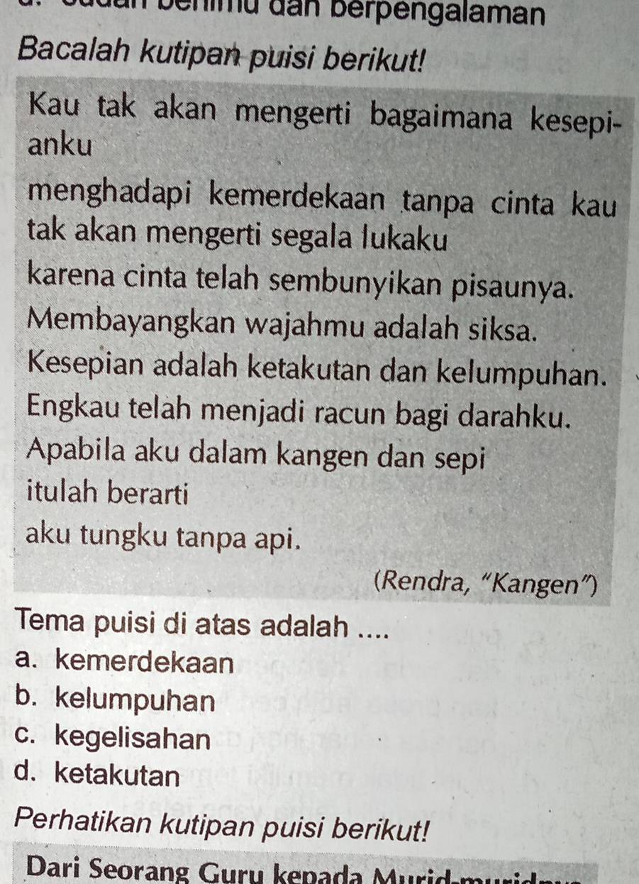 behimu đan berpengalaman
Bacalah kutipan puisi berikut!
Kau tak akan mengerti bagaimana kesepi-
anku
menghadapi kemerdekaan tanpa cinta kau
tak akan mengerti segala lukaku
karena cinta telah sembunyikan pisaunya.
Membayangkan wajahmu adalah siksa.
Kesepian adalah ketakutan dan kelumpuhan.
Engkau telah menjadi racun bagi darahku.
Apabila aku dalam kangen dan sepi
itulah berarti
aku tungku tanpa api.
(Rendra, “Kangen”)
Tema puisi di atas adalah ....
a. kemerdekaan
b. kelumpuhan
c. kegelisahan
d. ketakutan
Perhatikan kutipan puisi berikut!
Dari Seorang Guru kepada Murid-mu