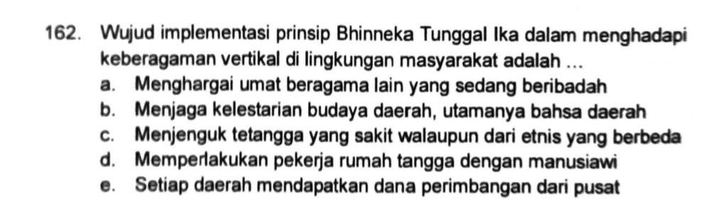 Wujud implementasi prinsip Bhinneka Tunggal Ika dalam menghadapi
keberagaman vertikal di lingkungan masyarakat adalah ...
a. Menghargai umat beragama lain yang sedang beribadah
b. Menjaga kelestarian budaya daerah, utamanya bahsa daerah
c. Menjenguk tetangga yang sakit walaupun dari etnis yang berbeda
d. Memperlakukan pekerja rumah tangga dengan manusiawi
e. Setiap daerah mendapatkan dana perimbangan dari pusat