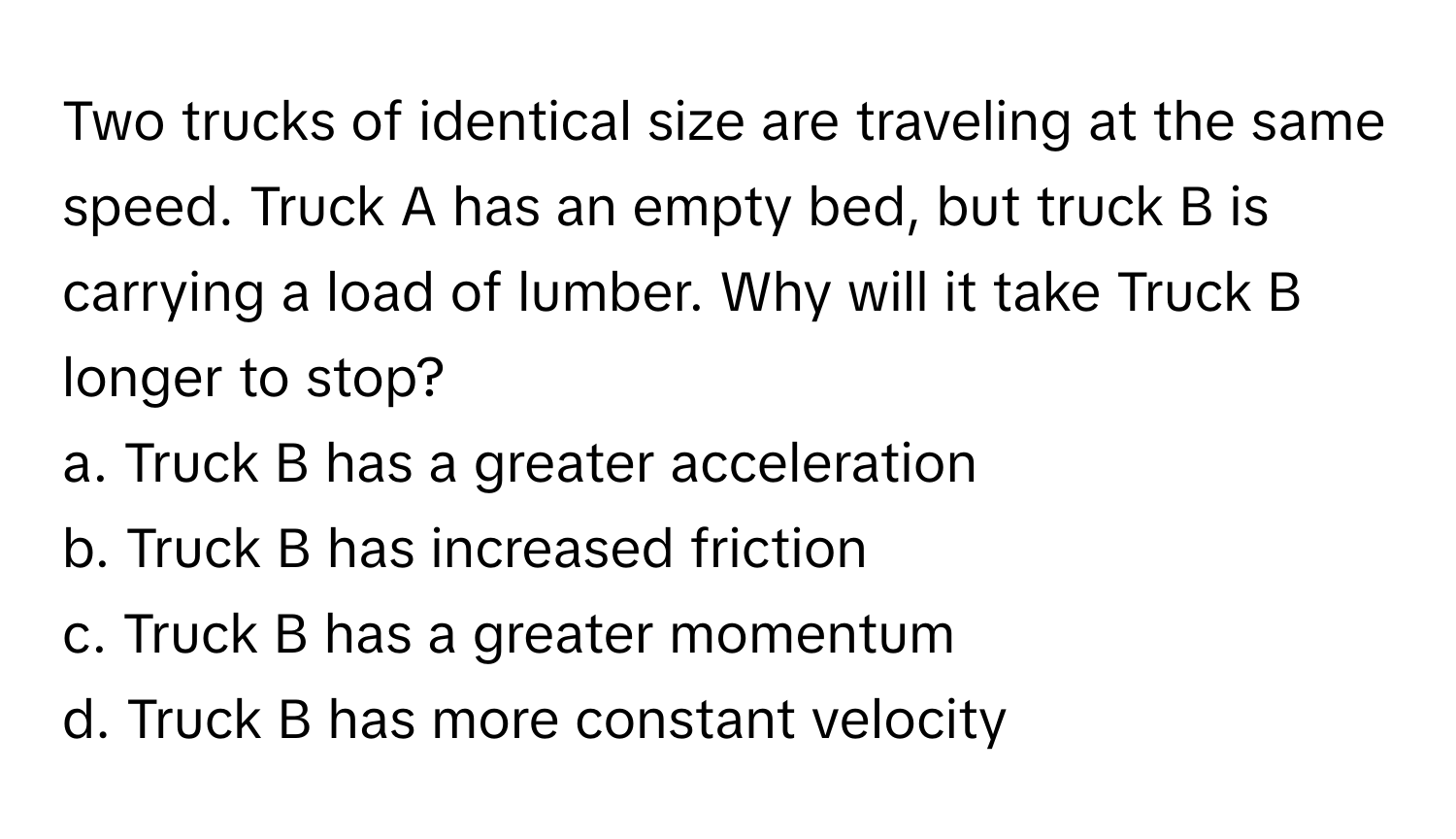 Two trucks of identical size are traveling at the same speed. Truck A has an empty bed, but truck B is carrying a load of lumber. Why will it take Truck B longer to stop? 
a. Truck B has a greater acceleration 
b. Truck B has increased friction 
c. Truck B has a greater momentum 
d. Truck B has more constant velocity