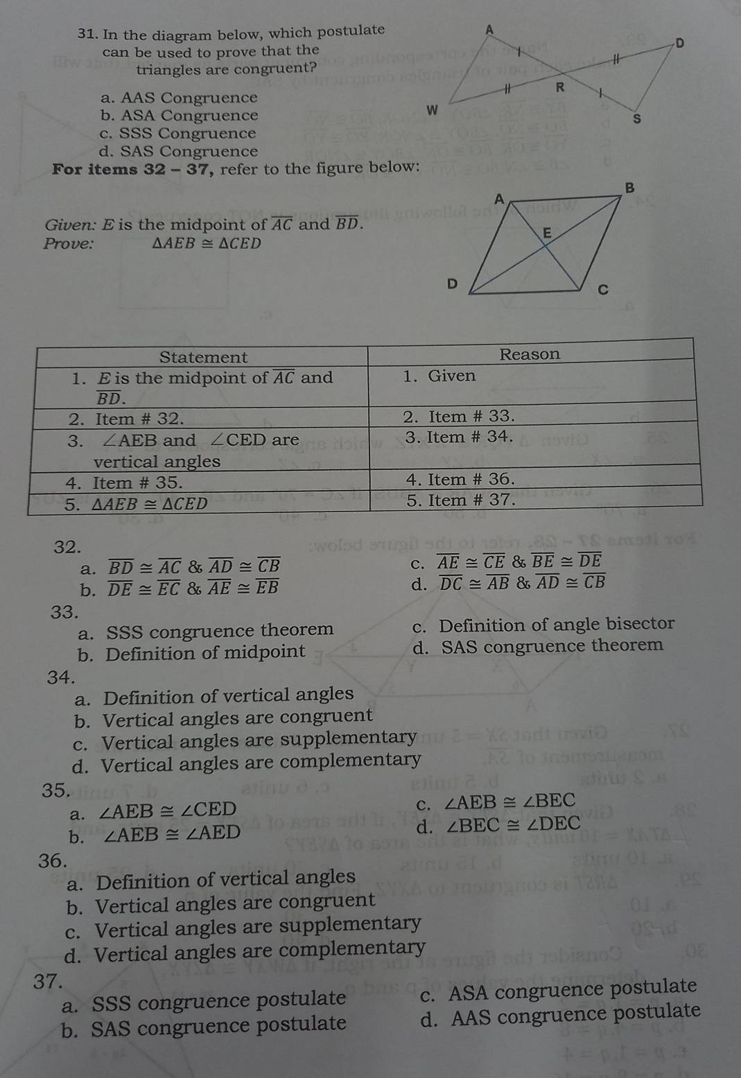 In the diagram below, which postulate
can be used to prove that the
triangles are congruent?
a. AAS Congruence
b. ASA Congruence
c. SSS Congruence
d. SAS Congruence
For items 32-37 , refer to the figure below:
Given: E is the midpoint of overline AC and overline BD. 
Prove: △ AEB≌ △ CED
Statement Reason
1. E is the midpoint of overline AC and 1. Given
overline BD. 
2. Item # 32. 2. Item # 33.
3. ∠ AEB and ∠ CED are 3. Item # 34.
vertical angles
4. Item # 35. 4. Item # 36.
5. △ AEB≌ △ CED 5. Item # 37.
32.
a. overline BD≌ overline AC & overline AD≌ overline CB c. overline AE≌ overline CE & overline BE≌ overline DE
b. overline DE≌ overline EC & overline AE≌ overline EB d. overline DC≌ overline AB & overline AD≌ overline CB
33.
a. SSS congruence theorem c. Definition of angle bisector
b. Definition of midpoint d. SAS congruence theorem
34.
a. Definition of vertical angles
b. Vertical angles are congruent
c. Vertical angles are supplementary
d. Vertical angles are complementary
35.
a. ∠ AEB≌ ∠ CED
c. ∠ AEB≌ ∠ BEC
b. ∠ AEB≌ ∠ AED d. ∠ BEC≌ ∠ DEC
36.
a. Definition of vertical angles
b. Vertical angles are congruent
c. Vertical angles are supplementary
d. Vertical angles are complementary
37.
a. SSS congruence postulate c. ASA congruence postulate
b. SAS congruence postulate d. AAS congruence postulate