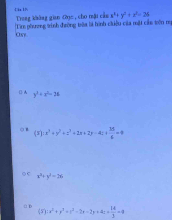 Cân 10:
Trong không gian Oxy : , cho mặt cầu x^2+y^2+z^2=26
Tim phương trình đường tròn là hình chiều của mặt cầu trên mị
Oxy.
A y^2+z^2=26
B (5):
x^2+y^2+z^2+2x+2y-4z+ 35/6 =0
C x^2+y^2=26
D x^2+y^2+z^2-2x-2y+4z+ 14/3 =0
(S)