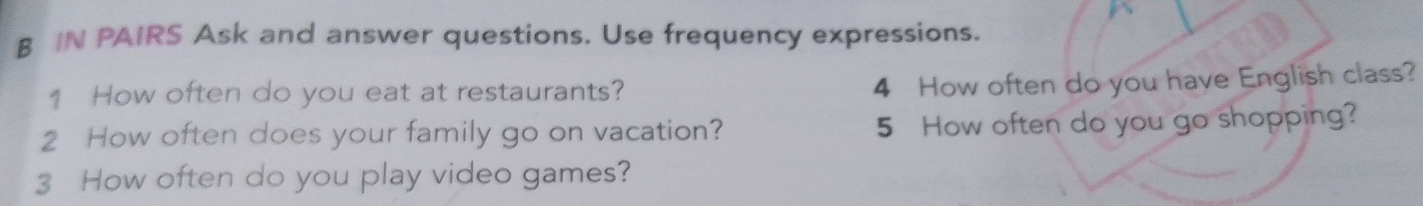 IN PAIRS Ask and answer questions. Use frequency expressions. 
1 How often do you eat at restaurants? 
4 How often do you have English class? 
2 How often does your family go on vacation? 5 How often do you go shopping? 
3 How often do you play video games?