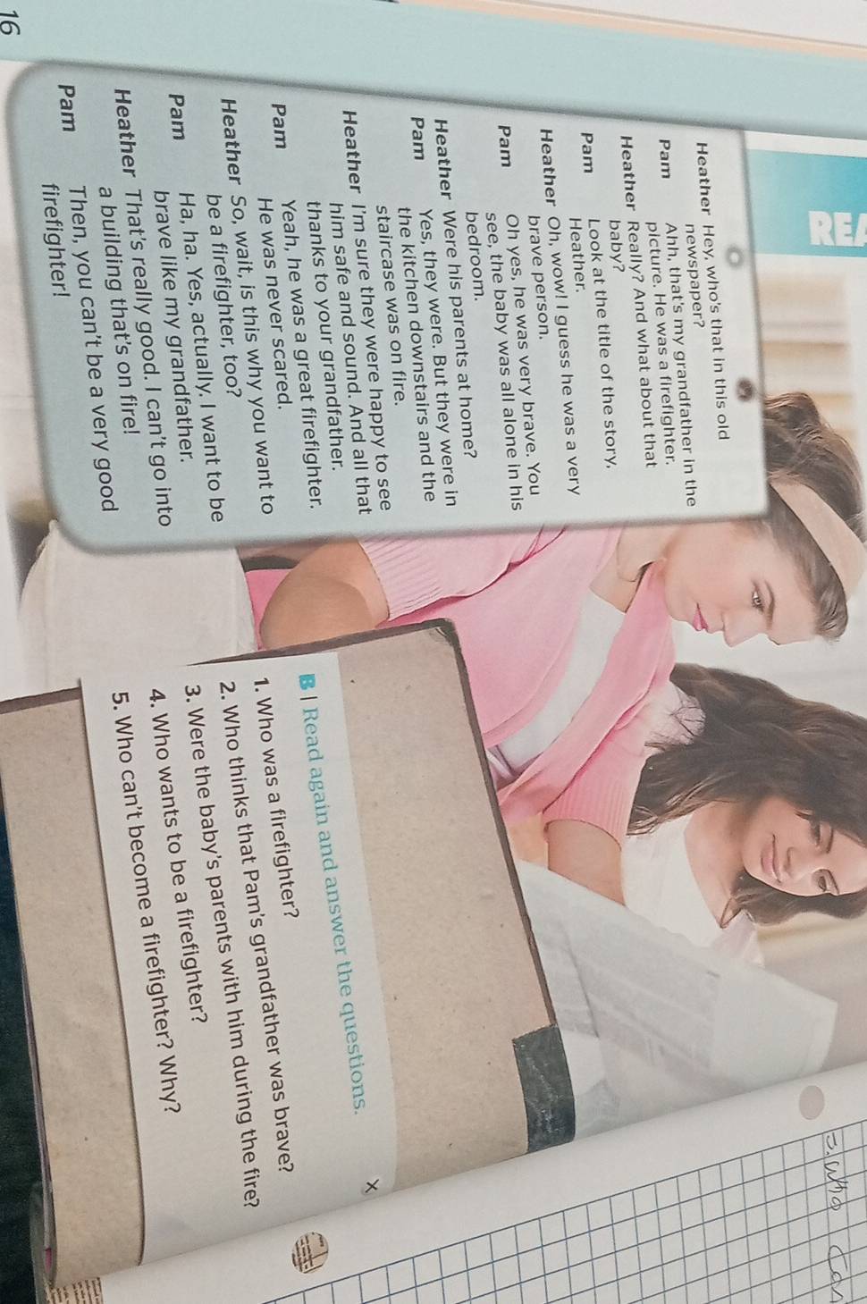 Heather Hey, who's that in this old 
newspaper? 
Pam 
Ahh, that's my grandfather in the 
picture. He was a firefighter. 
Heather Really? And what about that 
baby? 
Pam 
Look at the title of the story, 
Heather. 
Heather Oh, wow! I guess he was a very 
brave person. 
Oh yes, he was very brave. You 
Pam 
see, the baby was all alone in his 
bedroom. 
Heather Were his parents at home? 
Pam 
Yes, they were. But they were in 
the kitchen downstairs and the 
staircase was on fire. 
Heather I'm sure they were happy to see 
him safe and sound. And all that 
B | Read again and answer the questions. 
thanks to your grandfather. 
Yeah, he was a great firefighter. 
Pam 
1. Who was a firefighter? 
He was never scared. 
2. Who thinks that Pam's grandfather was brave? 
Heather So, wait, is this why you want to 
be a firefighter, too? 
3. Were the baby's parents with him during the fire? 
Pam Ha, ha. Yes, actually. I want to be 
4. Who wants to be a firefighter? 
brave like my grandfather. 
Heather That's really good. I can't go into 
a building that's on fire! 
5. Who can't become a firefighter? Why? 
Pam 
Then, you can't be a very good 
firefighter! 
16