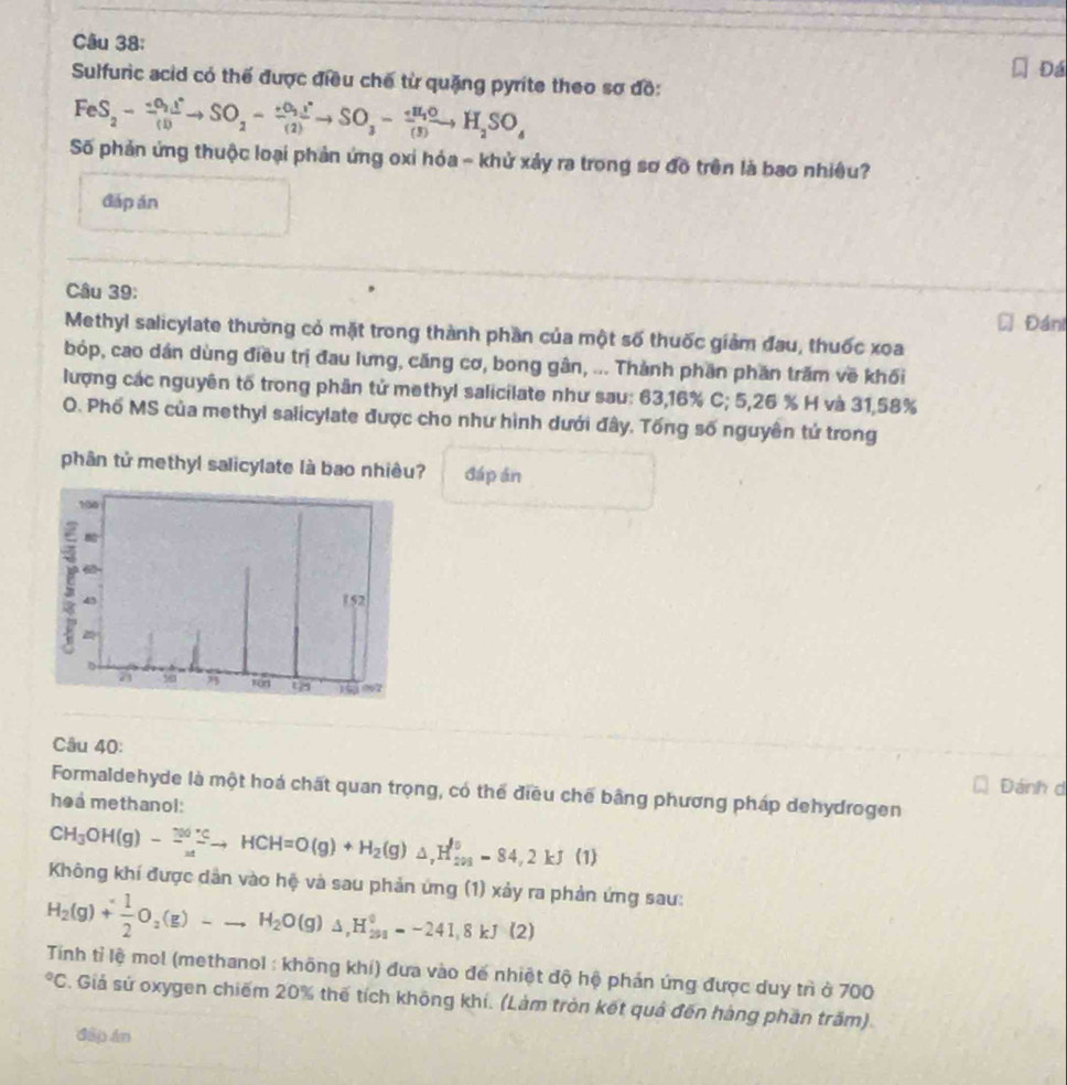 Đá
Sulfuric acid có thế được điều chế từ quặng pyrite theo sơ đồ:
FeS_2-frac +O_2I^+(I)to SO_2-frac +O_2I^+(2)to SO_3-frac +H_2O(5)to H_2SO_4
Số phản ứng thuộc loại phản ứng oxỉ hóa ~ khử xảy ra trong sơ đồ trên là bao nhiêu?
đáp án
Câu 39:
Đáni
Methyl salicylate thường có mặt trong thành phần của một số thuốc giảm đau, thuốc xoa
bóp, cao dán dùng điều trị đau lưng, căng cơ, bong gân, ... Thành phần phần trăm về khối
lượng các nguyên tố trong phân tử methyl salicilate như sau: 63,16% C; 5,26 % H và 31,58%
O. Phố MS của methyl salicylate được cho như hình dưới đây. Tống số nguyên tử trong
phân tử methyl salicylate là bao nhiêu? đáp án
Câu 40:
Đánh d
Formaldehyde là một hoá chất quan trọng, có thể điều chế bằng phương pháp dehydrogen
hea methanol:
CH_3OH(g)-2^(100^circ)Cto HCH=O(g)+H_2(g)△ _,H_(201)^0-84,2kJ(1)
Không khí được dân vào hệ và sau phản ứng (1) xảy ra phản ứng sau:
H_2(g)+ 1/2 O_2(g)-to H_2O(g)Delta H_(291)^0=-241.8kJ· (2)
Tinh tỉ lệ mol (methanol : không khí) đưa vào đế nhiệt độ hệ phản ứng được duy trì ở 700
*C. Giả sử oxygen chiếm 20% thế tích không khi. (Làm tròn kết quả đến hàng phần trăm).
đấp án