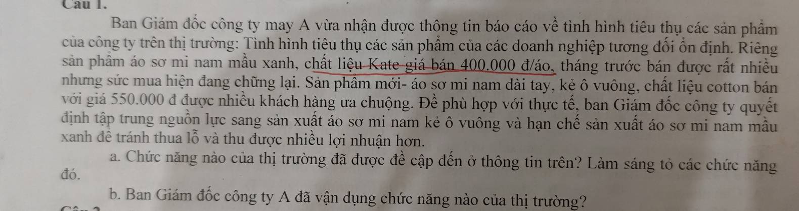 Cau 1. 
Ban Giám đốc công ty may A vừa nhận được thông tin báo cáo về tình hình tiêu thụ các sản phẩm 
của công ty trên thị trường: Tình hình tiêu thụ các sản phẩm của các doanh nghiệp tương đối ổn định. Riêng 
sản phầm áo sơ mi nam mầu xanh, chất liệu Kate giá bán 400.000 đ/áo, tháng trước bán được rất nhiều 
nhưng sức mua hiện đang chững lại. Sản phẩm mới- áo sơ mi nam dài tay, kẻ ô vuông, chất liệu cotton bán 
với giá 550.000 đ được nhiều khách hàng ưa chuộng. Đề phù hợp với thực tế, ban Giám đốc công ty quyết 
định tập trung nguồn lực sang sản xuất áo sơ mi nam kẻ ô vuông và hạn chế sản xuất áo sơ mi nam mẫu 
xanh đề tránh thua lỗ và thu được nhiều lợi nhuận hơn. 
a. Chức năng nào của thị trường đã được đề cập đến ở thông tin trên? Làm sáng tỏ các chức năng 
đó. 
b. Ban Giám đốc công ty A đã vận dụng chức năng nào của thị trường?