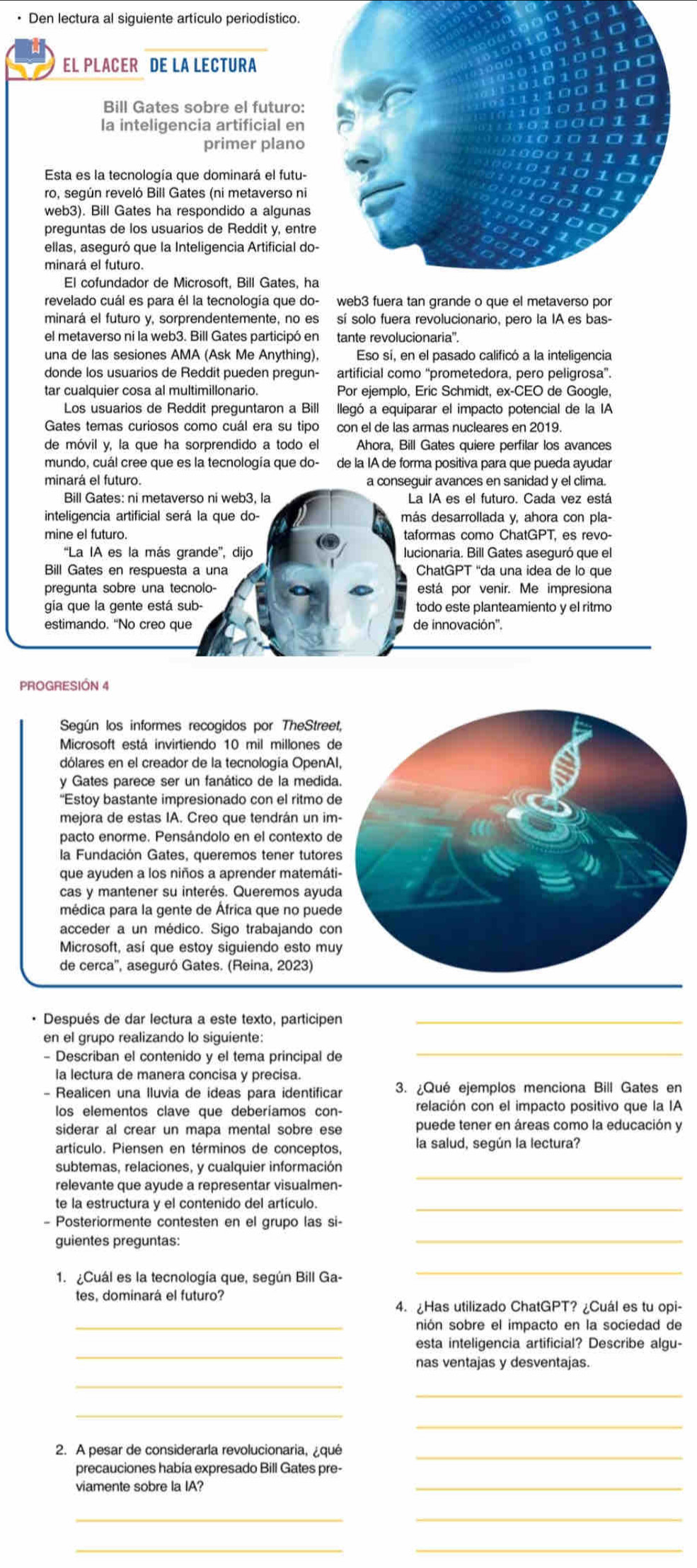 Den lectura al siguiente artículo periodístico.
EL PLACER DE LA LECTURA
Bill Gates sobre el futuro:
la inteligencia artificial en
primer plano
Esta es la tecnología que dominará el futu-
ro, según reveló Bill Gates (ni metaverso ni
web3). Bill Gates ha respondido a algunas
preguntas de los usuarios de Reddit y, entre
ellas, aseguró que la Inteligencia Artificial do
El cofundador de Microsoft, Bill Gates, h
revelado cuál es para él la tecnología que do
minará el futuro y, sorprendentemente, no es sí solo fuera revolucionario, pero la IA es bas-
el metaverso ni la web3. Bill Gates participó en tante revolucionaria''.
una de las sesiones AMA (Ask Me Anything), Eso sí, en el pasado calificó a la inteligencia
donde los usuarios de Reddit pueden pregun- artificial como “prometedora, pero peligrosa”.
tar cualquier cosa al multimillonario. Por ejemplo, Eric Schmidt, ex-CEO de Google,
Los usuarios de Reddit preguntaron a Bill llegó a equiparar el impacto potencial de la IA
Gates temas curiosos como cuál era su tipo con el de las armas nucleares en 2019.
de móvil y, la que ha sorprendido a todo el Ahora, Bill Gates quiere perfilar los avances
mundo, cuál cree que es la tecnología que do- de la IA de forma positiva para que pueda ayudar
minará el futuro. a conseguir avances en sanidad y el clima.
Bill Gates: ni metaverso ni web3, la La IA es el futuro. Cada vez está
inteligencia artificial será la que do- más desarrollada y, ahora con pla-
taformas como ChatGPT, es revo-
“La IA es la más grande”, dijo lucionaria. Bill Gates aseguró que el
Bill Gates en respuesta a una ChatGPT 'da una idea de lo que
pregunta sobre una tecnolo- está por venir. Me impresiona
gia que la gente está sub- todo este planteamiento y el ritmo
de innovación''.
PROGRESIÓN 4
Según los informes recogidos por TheStree
Microsoft está invirtiendo 10 mil millones de
dólares en el creador de la tecnología OpenAl
y Gates parece ser un fanático de la medida
“Estoy bastante impresionado con el ritmo d
mejora de estas IA. Creo que tendrán un im
pacto enorme. Pensándolo en el contexto de
la Fundación Gates, queremos tener tutore
que ayuden a los niños a aprender matemáti
cas y mantener su interés. Queremos ayud
médica para la gente de África que no pued
acceder a un médico. Sigo trabajando co
Microsoft, así que estoy siguiendo esto mu
de cerca'', aseguró Gates. (Reina, 2023)
· Después de dar lectura a este texto, participen_
en el grupo realizando lo siguiente:
- Describan el contenido y el tema principal de
_
la lectura de manera concisa y precisa.
- Realicen una lluvia de ideas para identificar 3. ¿Qué ejemplos menciona Bill Gates en
los elementos clave que deberíamos con- relación con el impacto positivo que la IA
siderar al crear un mapa mental sobre ese puede tener en áreas como la educación y
artículo. Piensen en términos de conceptos, la salud, según la lectura?
subtemas, relaciones, y cualquier información
relevante que ayude a representar visualmen-
_
te la estructura y el contenido del artículo._
- Posteriormente contesten en el grupo las si-
guientes preguntas:
_
1. ¿Cuál es la tecnología que, según Bill Ga-
_
tes, dominará el futuro?
4. ¿Has utilizado ChatGPT? ¿Cuál es tu opi-
_nión sobre el impacto en la sociedad de
_
esta inteligencia artificial? Describe algu-
nas ventajas y desventajas.
_
_
_
2. A pesar de considerarla revolucionaria, ¿qué
precauciones había expresado Bill Gates pre-
viamente sobre la IA?
_
__
_
_