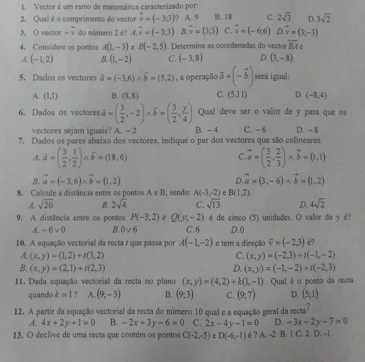 Vector é um ramo de matemática caracterizado por:
2. Qual éo comprimento do vector vector v=(-3;3) ? A. 9 B. 18 C. 2sqrt(3) D. 3sqrt(2)
3. O vector -overline v do número 2 é? vector A.vector v=(-3;3) B. vector v=(3;3) C. vector v=(-6;6) D. overline v=(3;-3)
4. Considere os pontos A(1,-3) e B(-2,5). Determine as coordenadas do vector overline BA é
A. (-1,2) B. (1,-2) C. (-3,8) D. (3,-8)
5. Dados os vectores vector a=(-3,6)wedge vector b=(5,2) , a operação vector a+(-vector b) será igual:
A. (1,1) B. (8,8) C. (5,11) D. (-8,4)
6. Dados os vectores vector a=( 3/2 ,-2)wedge vector b=( 3/2 , y/4 ) Qual deve ser o valor de y para que os
vectores sejam iguais? A. - 2 B. - 4 C. - 6 D. - 8
7. Dados os pares abaixo dos vectores, indique o par dos vectores que são colineares.
A. overline a=( 3/2 , 1/2 )wedge overline b=(18,6) vector a=( 3/2 , 2/3 )wedge vector b=(1,1)
C.
B. vector a=(-3,6)wedge vector b=(1,2) vector a=(3,-6)wedge vector b=(1,2)
D.
8. Calcule a distância entre os pontos A e B, sendo: A(-3,-2) e B(1,2).
A. sqrt(20) B. 2sqrt(4) C. sqrt(13) D. 4sqrt(2)
9. A distância entre os pontos P(-3;2) e Q(y;-2) é de cinco (5) unidades. O valor de y é?
A. -6vee 0 B. 0vee 6 C.6 D.0
10. A equação vectorial da recta t que passa por A(-1,-2) e tem a direção vector v=(-2,3) é?
A. (x,y)=(1,2)+t(3,2) C. (x,y)=(-2,3)+t(-1,-2)
B. (x,y)=(2,1)+t(2,3) D. (x,y)=(-1,-2)+t(-2,3)
11. Dada equação vectorial da recta no plano (x,y)=(4,2)+k(1,-1). Qual é o ponto da recta
quando k=1 ? A. (9;-3) B. (9;3) C. (9;7) D. (5;1)
12. A partir da equação vectorial da recta do número 10 qual e a equação geral da recta
A. 4x+2y+1=0 B. -2x+3y-6=0 C. 2x-4y-1=0 D. -3x-2y-7=0
13. O declive de uma recta que contém os pontos C(-2,-5) e D(-6,-1) é ? A. -2 B. 1 C. 2 D. -1