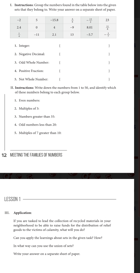 Instructions: Group the numbers found in the table below into the given
sets that they belong to. Write your answer on a separate sheet of paper.
1. Integer:  
2. Negative Decimal:  
3. Odd Whole Number:  
4. Positive Fraction:  
5. Not Whole Number:  
II. Instructions: Write down the numbers from 1 to 50, and identify which
of these numbers belong to each group below.
1. Even numbers:
2. Multiples of 3:
3. Numbers greater than 35:
4. Odd numbers less than 20:
5. Multiples of 7 greater than 10:
12 MEETING THE FAMILIES OF NUMBERS
LESSON 1
III. Application:
If you are tasked to lead the collection of recycled materials in your
neighborhood to be able to raise funds for the distribution of relief
goods to the victims of calamity, what will you do?
Can you apply the learnings about sets in the given task? How?
In what way can you use the union of sets?
Write your answer on a separate sheet of paper.