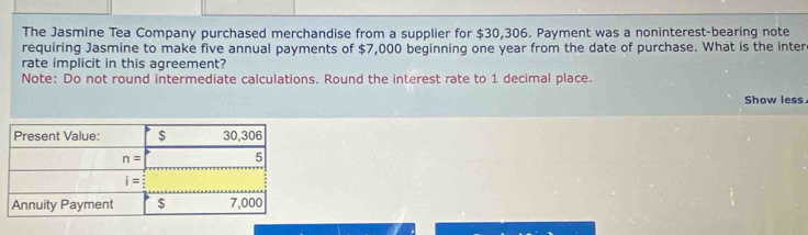 The Jasmine Tea Company purchased merchandise from a supplier for $30,306. Payment was a noninterest-bearing note
requiring Jasmine to make five annual payments of $7,000 beginning one year from the date of purchase. What is the inter
rate implicit in this agreement?
Note: Do not round intermediate calculations. Round the interest rate to 1 decimal place.
Show less