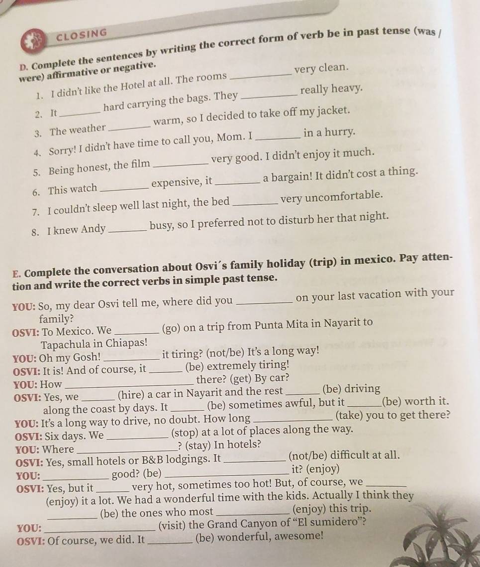 CLOSING
D. Complete the sentences by writing the correct form of verb be in past tense (was /
were) affirmative or negative.
1. I didn't like the Hotel at all. The rooms _very clean.
really heavy.
2. It_ hard carrying the bags. They_
3. The weather _warm, so I decided to take off my jacket.
4. Sorry! I didn’t have time to call you, Mom. I _in a hurry.
5. Being honest, the film _very good. I didn’t enjoy it much.
6. This watch _expensive, it _a bargain! It didn’t cost a thing.
7. I couldn’t sleep well last night, the bed _very uncomfortable.
8. I knew Andy _busy, so I preferred not to disturb her that night.
E. Complete the conversation about Osvi´s family holiday (trip) in mexico. Pay atten-
tion and write the correct verbs in simple past tense.
YOU: So, my dear Osvi tell me, where did you _on your last vacation with your
family?
OSVI: To Mexico. We _(go) on a trip from Punta Mita in Nayarit to
Tapachula in Chiapas!
YOU: Oh my Gosh! _it tiring? (not/be) It's a long way!
OSVI: It is! And of course, it _(be) extremely tiring!
YOU: How _there? (get) By car?
oSVI: Yes, we _(hire) a car in Nayarit and the rest _(be) driving
along the coast by days. It _(be) sometimes awful, but it _(be) worth it.
YOU: It’s a long way to drive, no doubt. How long _(take) you to get there?
OSVI: Six days. We _(stop) at a lot of places along the way.
YOU: Where _? (stay) In hotels?
OSVI: Yes, small hotels or B&B lodgings. It _(not/be) difficult at all.
YOU: _good? (be) _it? (enjoy)
OSVI: Yes, but it _very hot, sometimes too hot! But, of course, we_
(enjoy) it a lot. We had a wonderful time with the kids. Actually I think they
_(be) the ones who most _(enjoy) this trip.
YOU: _(visit) the Grand Canyon of “El sumidero”?
OSVI: Of course, we did. It _(be) wonderful, awesome!