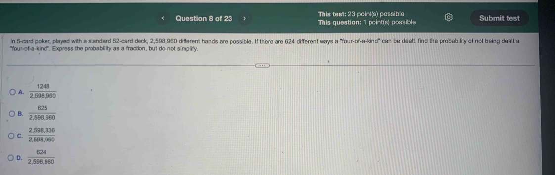 This test: 23 point(s) possible
Question 8 of 23 > This question: 1 point(s) possible Submit test
In 5 -card poker, played with a standard 52 -card deck, 2,598, 960 different hands are possible. If there are 624 different ways a "four-of-a-kind" can be dealt, find the probability of not being dealt a
"four-of-a-kind". Express the probability as a fraction, but do not simplify.
A.  1248/2,598,960 
B.  625/2,598,960 
C.  (2,598,336)/2,598,960 
D.  624/2,598,960 