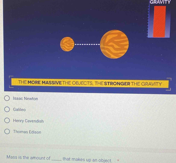 GRAVITY
THE MORE MASSIVETHE OBJECTS, THE STRONGER THE GRAVITY
Isaac Newton
Galileo
Henry Cavendish
Thomas Edison
Mass is the amount of_ that makes up an object. *