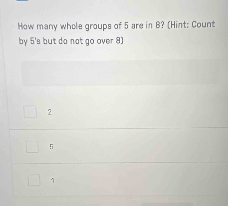 How many whole groups of 5 are in 8? (Hint: Count
by 5 's but do not go over 8)
2
5
1